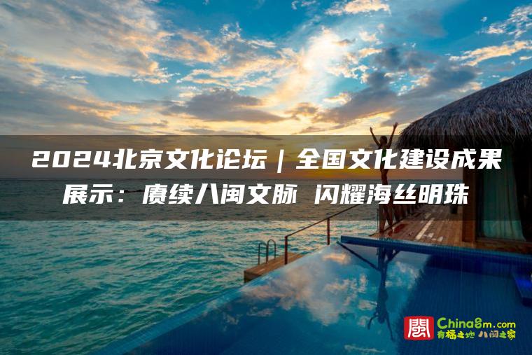 赓续八闽文脉:2024北京文化论坛聚焦福建文化建设成果 闪耀海丝明珠