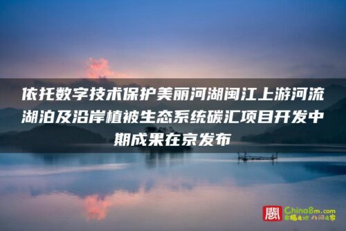 依托数字技术保护美丽河湖闽江上游河流湖泊及沿岸植被生态系统碳汇项目开发中期成果在京发布