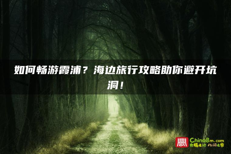 如何畅游霞浦？海边旅行攻略助你避开坑洞！