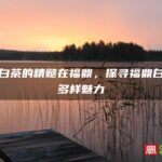 世界白茶的精髓在福鼎，探寻福鼎白茶的多样魅力