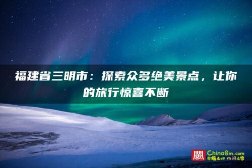 福建省三明市：探索众多绝美景点，让你的旅行惊喜不断