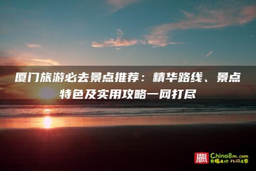 厦门旅游必去景点推荐：精华路线、景点特色及实用攻略一网打尽