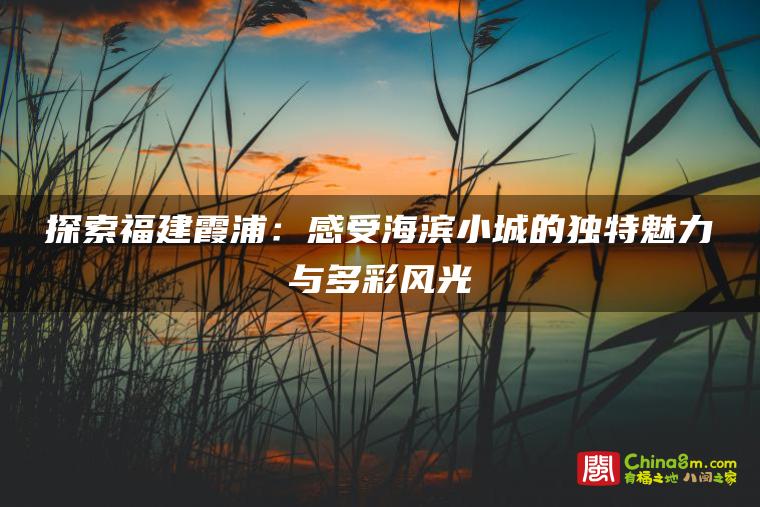 探索福建霞浦:感受海滨小城的独特魅力与多彩风光