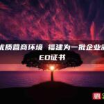 打造优质营商环境 福建为一批企业颁发AEO证书