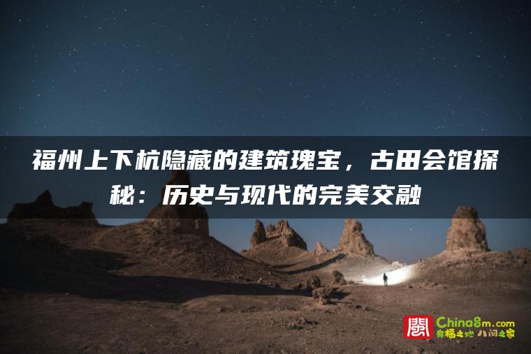 福州上下杭隐藏的建筑瑰宝，古田会馆探秘：历史与现代的完美交融