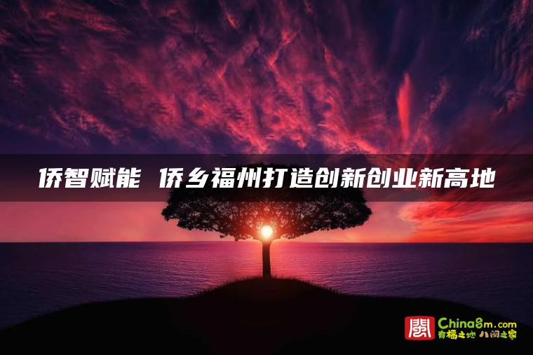 侨智赋能 侨乡福州打造创新创业新高地