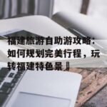 福建旅游自助游攻略：如何规划完美行程，玩转福建特色景炿