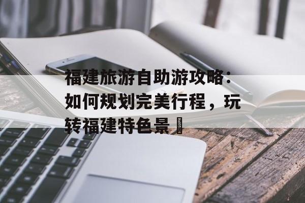 福建旅游自助游攻略:如何规划完美行程,玩转福建特色景炿