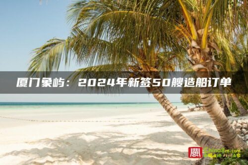 厦门象屿：2024年新签50艘造船订单