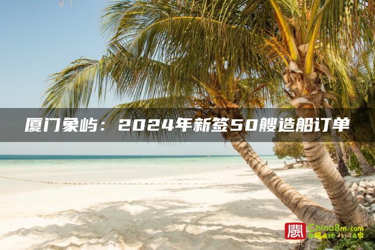 厦门象屿:2024年新签50艘造船订单