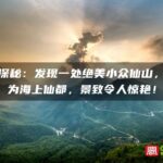 福建探秘：发现一处绝美小众仙山，被誉为海上仙都，景致令人惊艳！