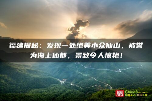 福建探秘：发现一处绝美小众仙山，被誉为海上仙都，景致令人惊艳！