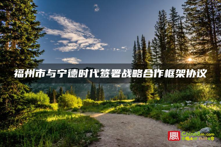 福州市与宁德时代签署战略合作框架协议