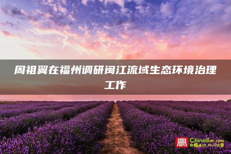 周祖翼在福州调研闽江流域生态环境治理工作