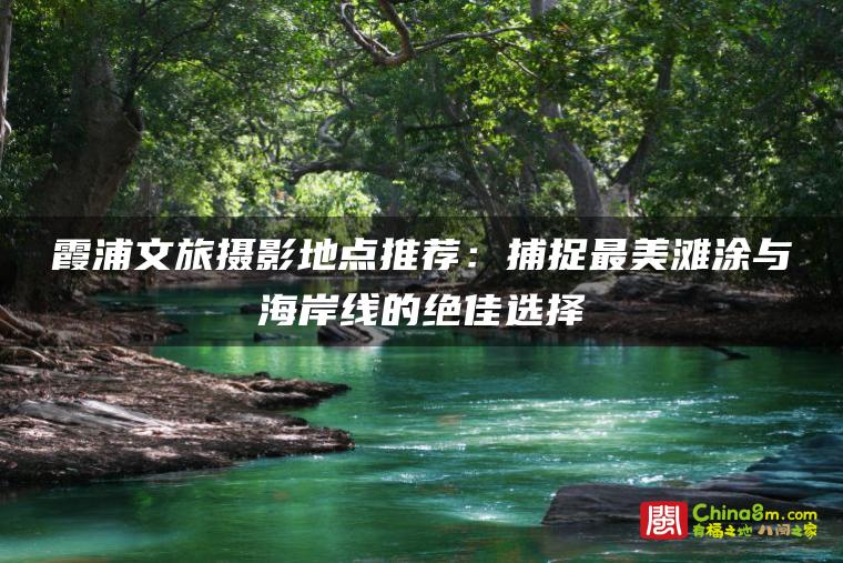 霞浦文旅摄影地点推荐:捕捉最美滩涂与海岸线的绝佳选择