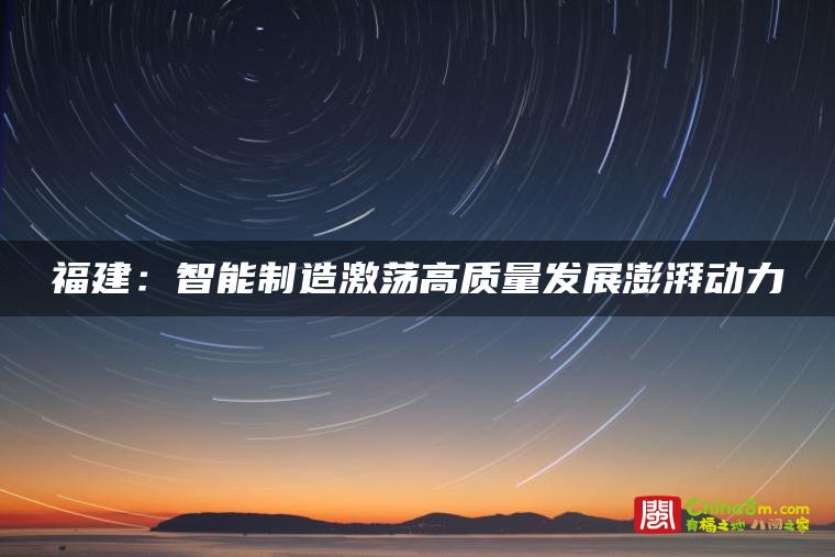 福建:智能制造激荡高质量发展澎湃动力